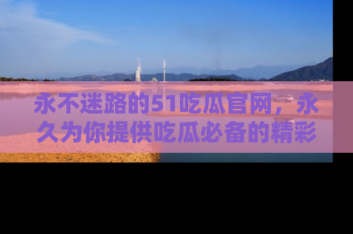 永不迷路的51吃瓜官网,永久为你提供吃瓜必备的精彩资讯