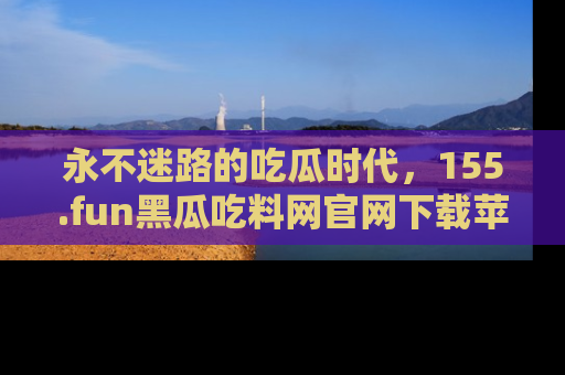 永不迷路的吃瓜时代,155.fun黑瓜吃料网官网下载苹果版陪你同行!