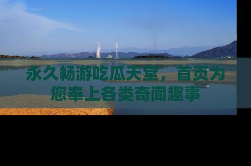 永久畅游吃瓜天堂,首页为您奉上各类奇闻趣事