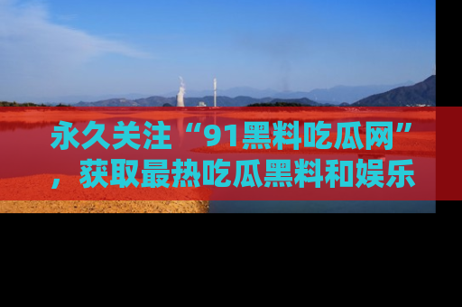 永久关注“91黑料吃瓜网”,获取最热吃瓜黑料和娱乐资讯