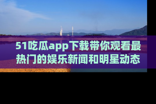 51吃瓜app下载带你观看最热门的娱乐新闻和明星动态
