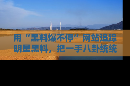 用“黑料爆不停”网站追踪明星黑料,把一手八卦统统收进你的后宫中!