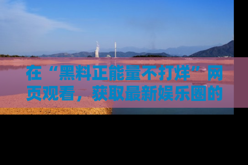 在“黑料正能量不打烊”网页观看,获取最新娱乐圈的正能量与黑料揭秘!