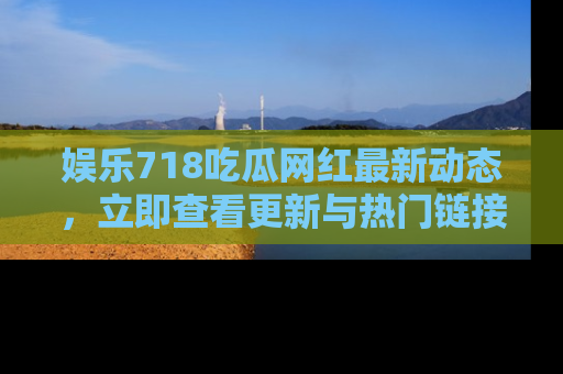 娱乐718吃瓜网红最新动态,立即查看更新与热门链接吧!
