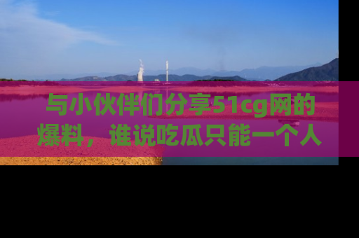 与小伙伴们分享51cg网的爆料,谁说吃瓜只能一个人?