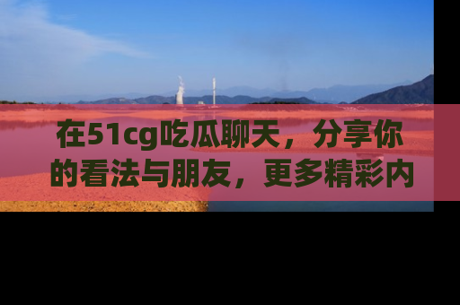 在51cg吃瓜聊天,分享你的看法与朋友,更多精彩内容请浏览网址www.51cg.com!