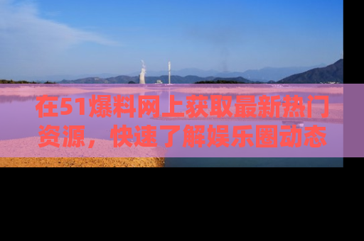 在51爆料网上获取最新热门资源,快速了解娱乐圈动态
