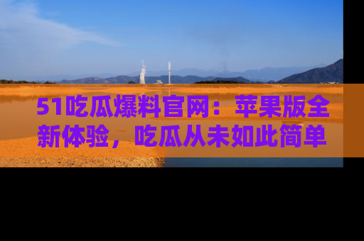 51吃瓜爆料官网:苹果版全新体验,吃瓜从未如此简单