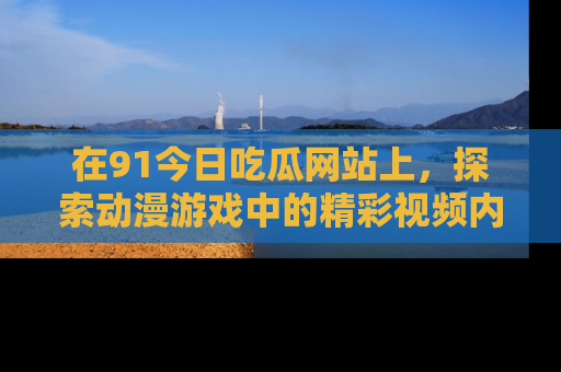 在91今日吃瓜网站上,探索动漫游戏中的精彩视频内容