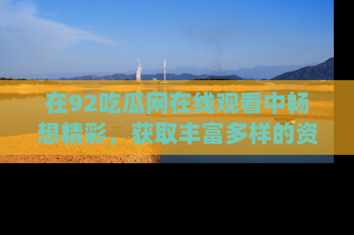 在92吃瓜网在线观看中畅想精彩,获取丰富多样的资源和app功能