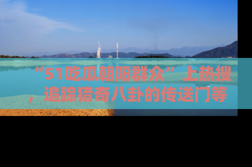“51吃瓜朝阳群众”上热搜，追踪猎奇八卦的传送门等你点击！