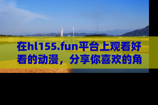 在hl155.fun平台上观看好看的动漫,分享你喜欢的角色和故事!