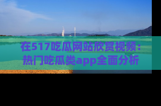 在517吃瓜网站欣赏视频:热门吃瓜类app全面分析
