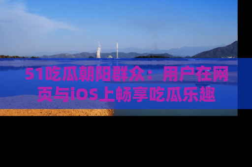 51吃瓜朝阳群众:用户在网页与iOS上畅享吃瓜乐趣