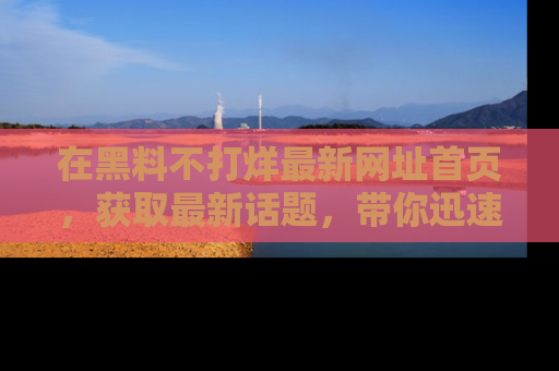 在黑料不打烊最新网址首页,获取最新话题,带你迅速了解娱乐圈大事!