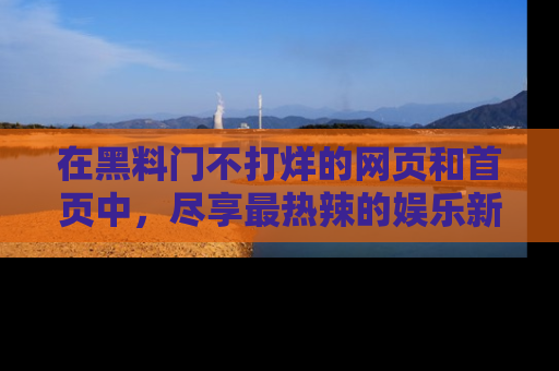 在黑料门不打烊的网页和首页中,尽享最热辣的娱乐新闻与八卦,快来围观!