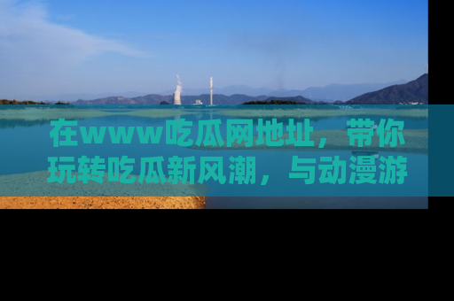 在www吃瓜网地址,带你玩转吃瓜新风潮,与动漫游戏角色共度精彩时光!