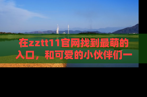 在zztt11官网找到最萌的入口,和可爱的小伙伴们一起吃瓜吧!