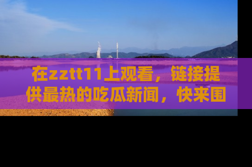 在zztt11上观看,链接提供最热的吃瓜新闻,快来围观!