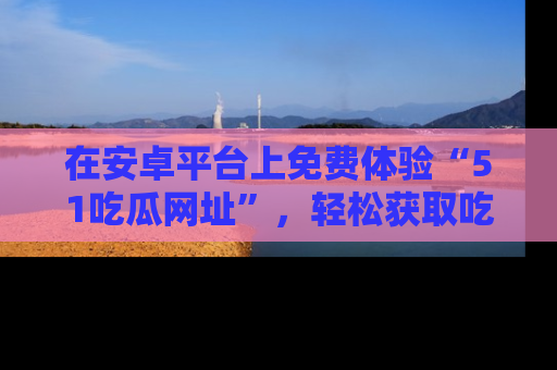 在安卓平台上免费体验“51吃瓜网址”,轻松获取吃瓜新鲜事!