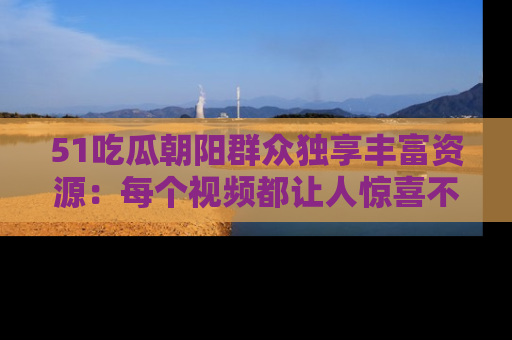 51吃瓜朝阳群众独享丰富资源:每个视频都让人惊喜不已!