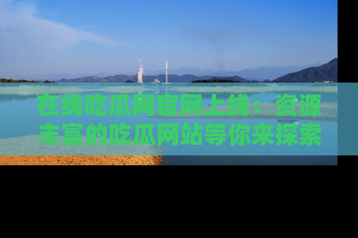 在线吃瓜网官网上线:资源丰富的吃瓜网站等你来探索