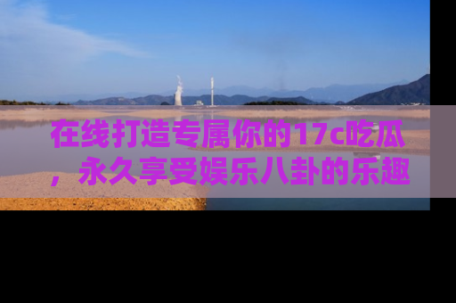 在线打造专属你的17c吃瓜,永久享受娱乐八卦的乐趣