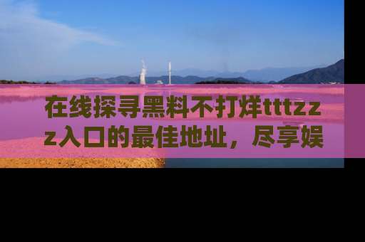 在线探寻黑料不打烊tttzzz入口的最佳地址,尽享娱乐圈八卦盛宴!