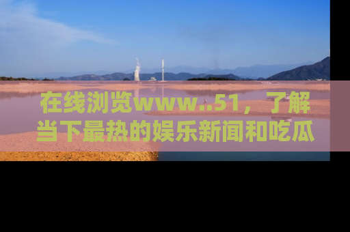 在线浏览www..51,了解当下最热的娱乐新闻和吃瓜话题