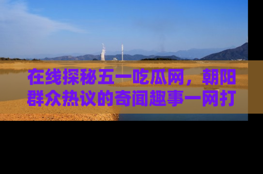 在线探秘五一吃瓜网,朝阳群众热议的奇闻趣事一网打尽