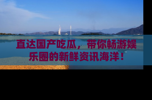 直达国产吃瓜,带你畅游娱乐圈的新鲜资讯海洋!