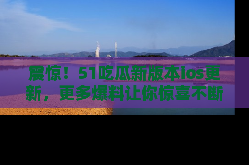 震惊!51吃瓜新版本ios更新,更多爆料让你惊喜不断,赶快来看吧!