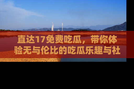 直达17免费吃瓜,带你体验无与伦比的吃瓜乐趣与社区互动