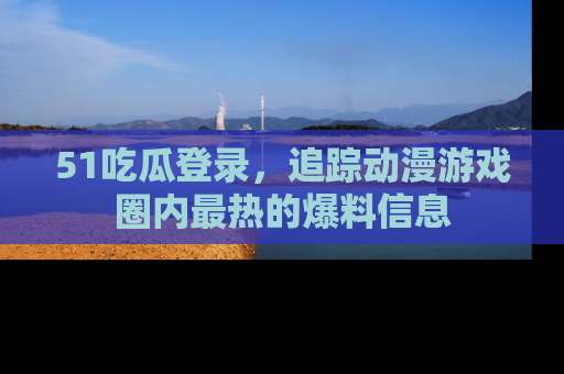 51吃瓜登录,追踪动漫游戏圈内最热的爆料信息