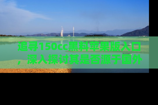 追寻150cc黑料苹果版入口,深入探讨其是否源于国外的传闻