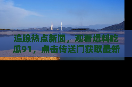 追踪热点新闻,观看爆料吃瓜91,点击传送门获取最新更新!