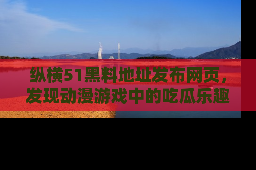 纵横51黑料地址发布网页,发现动漫游戏中的吃瓜乐趣