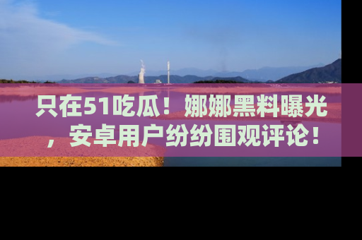 只在51吃瓜!娜娜黑料曝光,安卓用户纷纷围观评论!