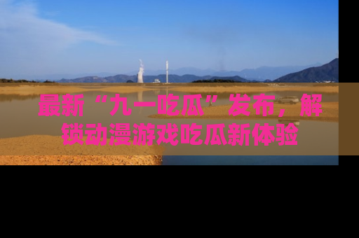 最新“九一吃瓜”发布,解锁动漫游戏吃瓜新体验