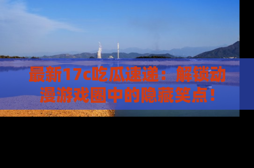最新17c吃瓜速递:解锁动漫游戏圈中的隐藏笑点!