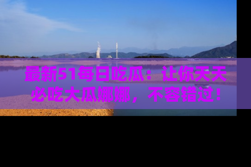 最新51每日吃瓜:让你天天必吃大瓜娜娜,不容错过!