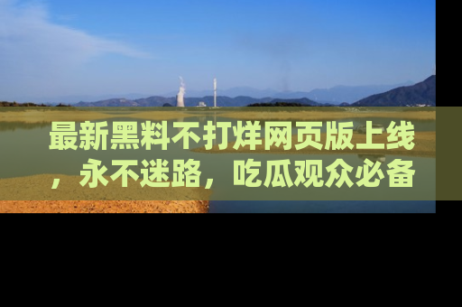 最新黑料不打烊网页版上线,永不迷路,吃瓜观众必备工具!