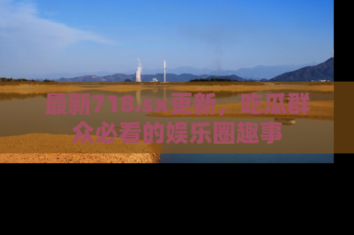 最新718.sx更新,吃瓜群众必看的娱乐圈趣事