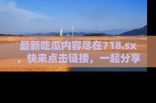 最新吃瓜内容尽在718.sx,快来点击链接,一起分享那些精彩瞬间!