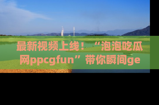 最新视频上线!“泡泡吃瓜网ppcgfun”带你瞬间get吃瓜圈的秘密