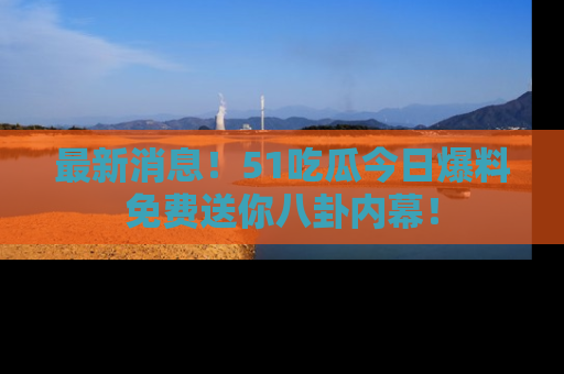 最新消息!51吃瓜今日爆料免费送你八卦内幕!