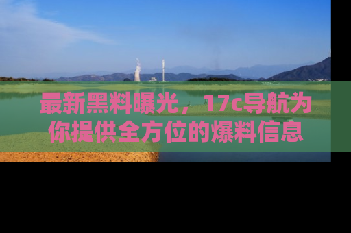 最新黑料曝光,17c导航为你提供全方位的爆料信息
