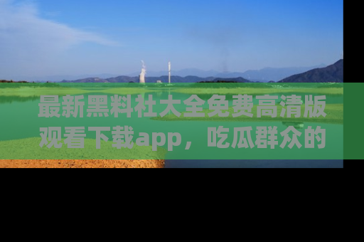 最新黑料社大全免费高清版观看下载app,吃瓜群众的必备神器