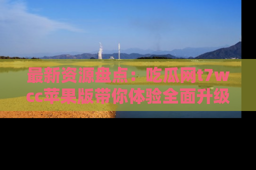 最新资源盘点:吃瓜网t7wcc苹果版带你体验全面升级