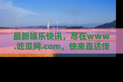 最新娱乐快讯,尽在www.吃瓜网.com,快来直达传送门收获惊喜吧!
